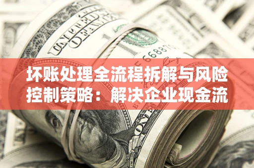北京坏账处理全流程拆解与风险控制策略：解决企业现金流顽疾的实战指南
