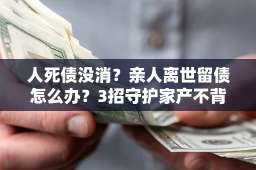 北京人死债没消？亲人离世留债怎么办？3招守护家产不背锅