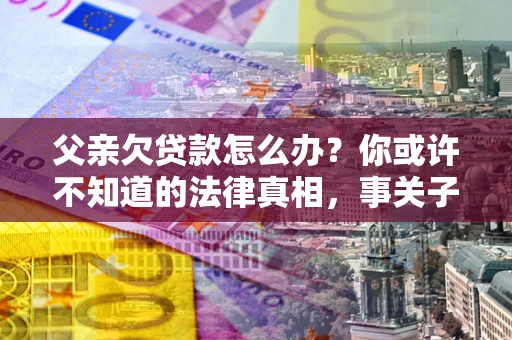 北京父亲欠贷款怎么办？你或许不知道的法律真相，事关子女未来