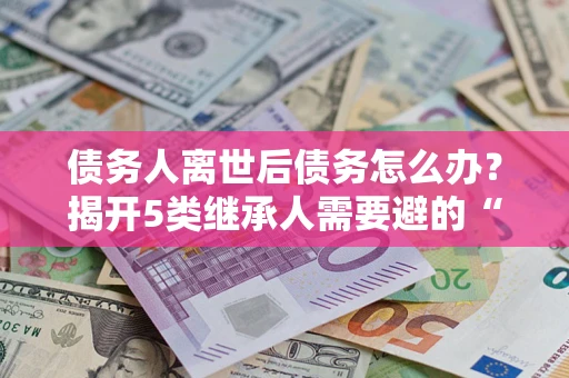 北京债务人离世后债务怎么办？揭开5类继承人需要避的“坑”
